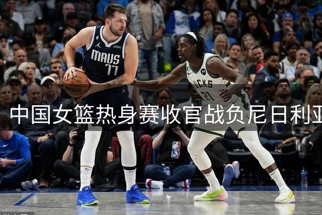 中国女篮热身赛收官战负尼日利亚 刘禹彤表现低迷