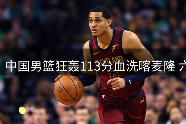 中国男篮狂轰113分血洗喀麦隆 六将上双展现团队篮球威力