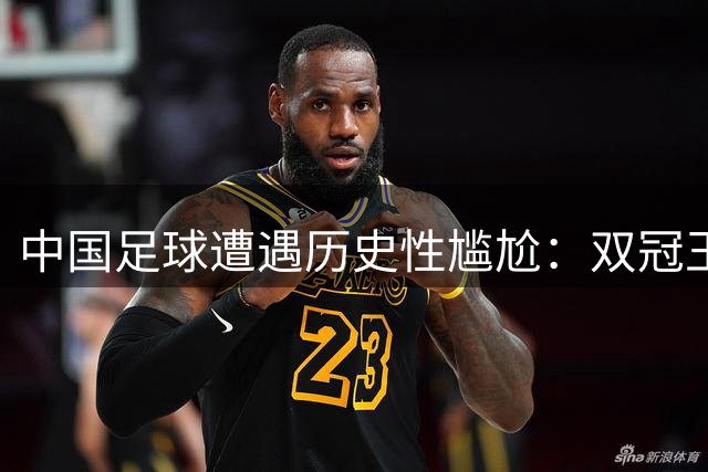 中国足球遭遇历史性尴尬：双冠王同时缺席亚冠赛场