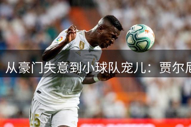 从豪门失意到小球队宠儿：贾尔尼的足球人生启示录
