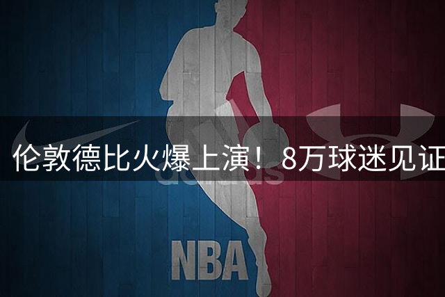伦敦德比火爆上演！8万球迷见证切尔西热刺友谊赛盛况
