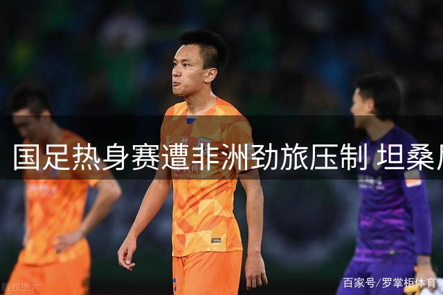 国足热身赛遭非洲劲旅压制 坦桑尼亚U17世界波破门致胜