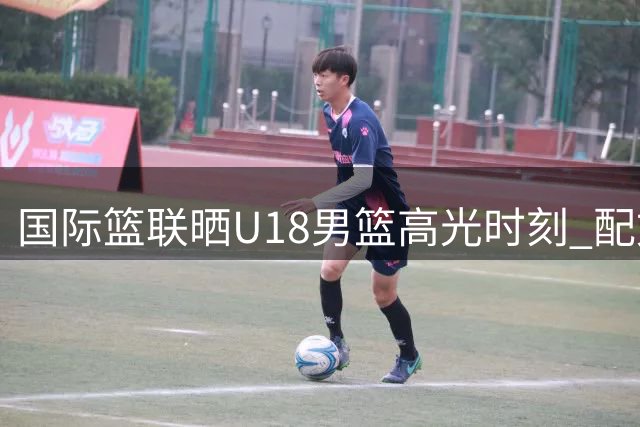 国际篮联晒U18男篮高光时刻 配文诠释热血青春