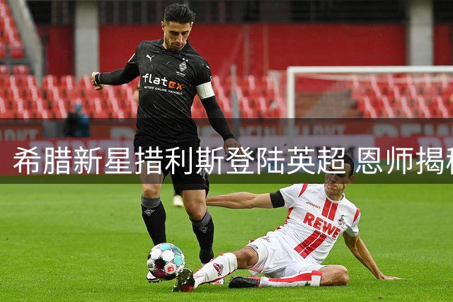 希腊新星措利斯登陆英超 恩师揭秘其蜕变关键期
