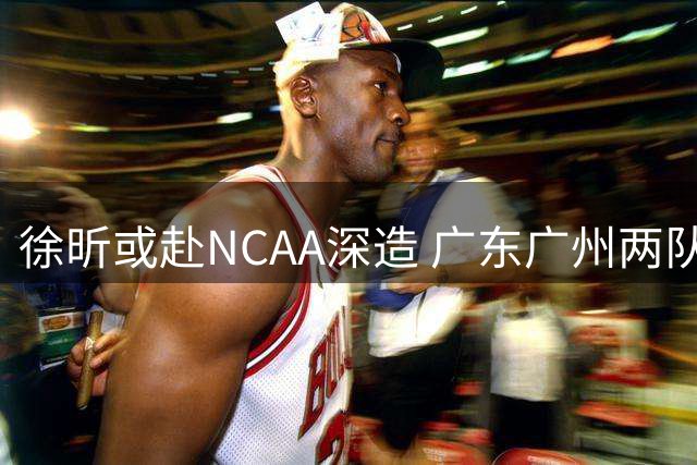 徐昕或赴NCAA深造 广东广州两队支持其海外发展