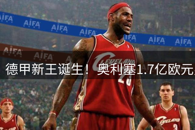 德甲新王诞生！奥利塞1.7亿欧元身价创联赛新纪元