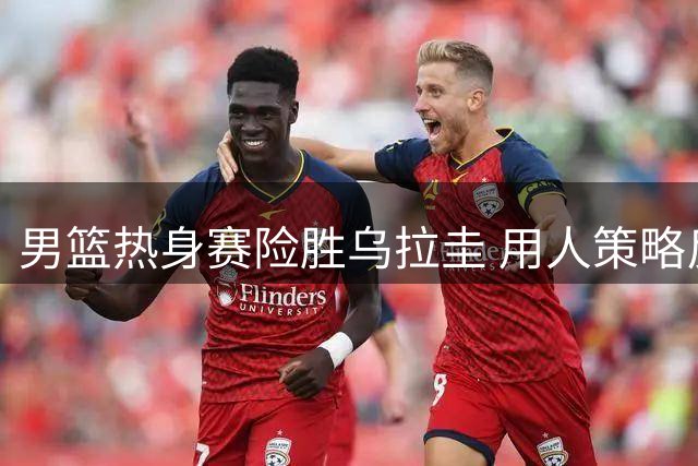 男篮热身赛险胜乌拉圭 用人策略反差引发热议