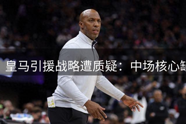 皇马引援战略遭质疑：中场核心缺失恐致战术体系崩塌