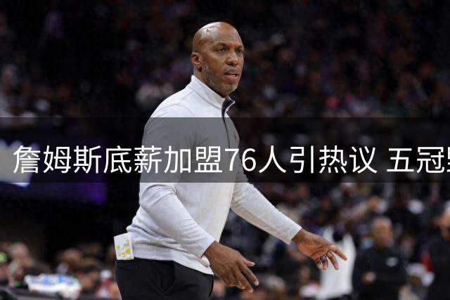 詹姆斯底薪加盟76人引热议 五冠野心还是商业算计？