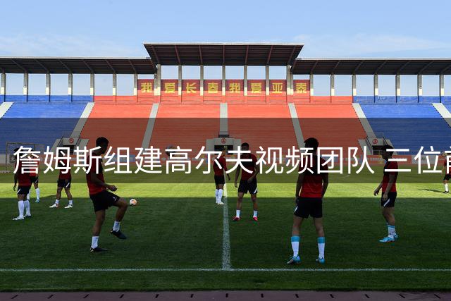 詹姆斯组建高尔夫视频团队 三位前队友获邀加盟