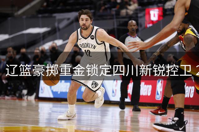 辽篮豪掷重金锁定四川新锐控卫 20岁新星或成赵继伟最佳拍档
