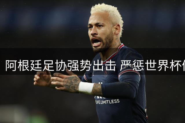阿根廷足协强势出击 严惩世界杯假新闻传播者
