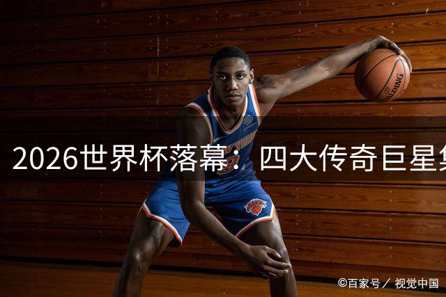 2026世界杯落幕：四大传奇巨星集体谢幕，足球新时代正式开启