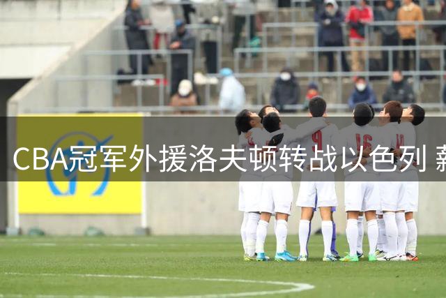 CBA冠军外援洛夫顿转战以色列 薪资分歧与将帅矛盾成离队主因