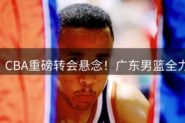 CBA重磅转会悬念！广东男篮全力追逐胡金秋 京城双雄意外出局